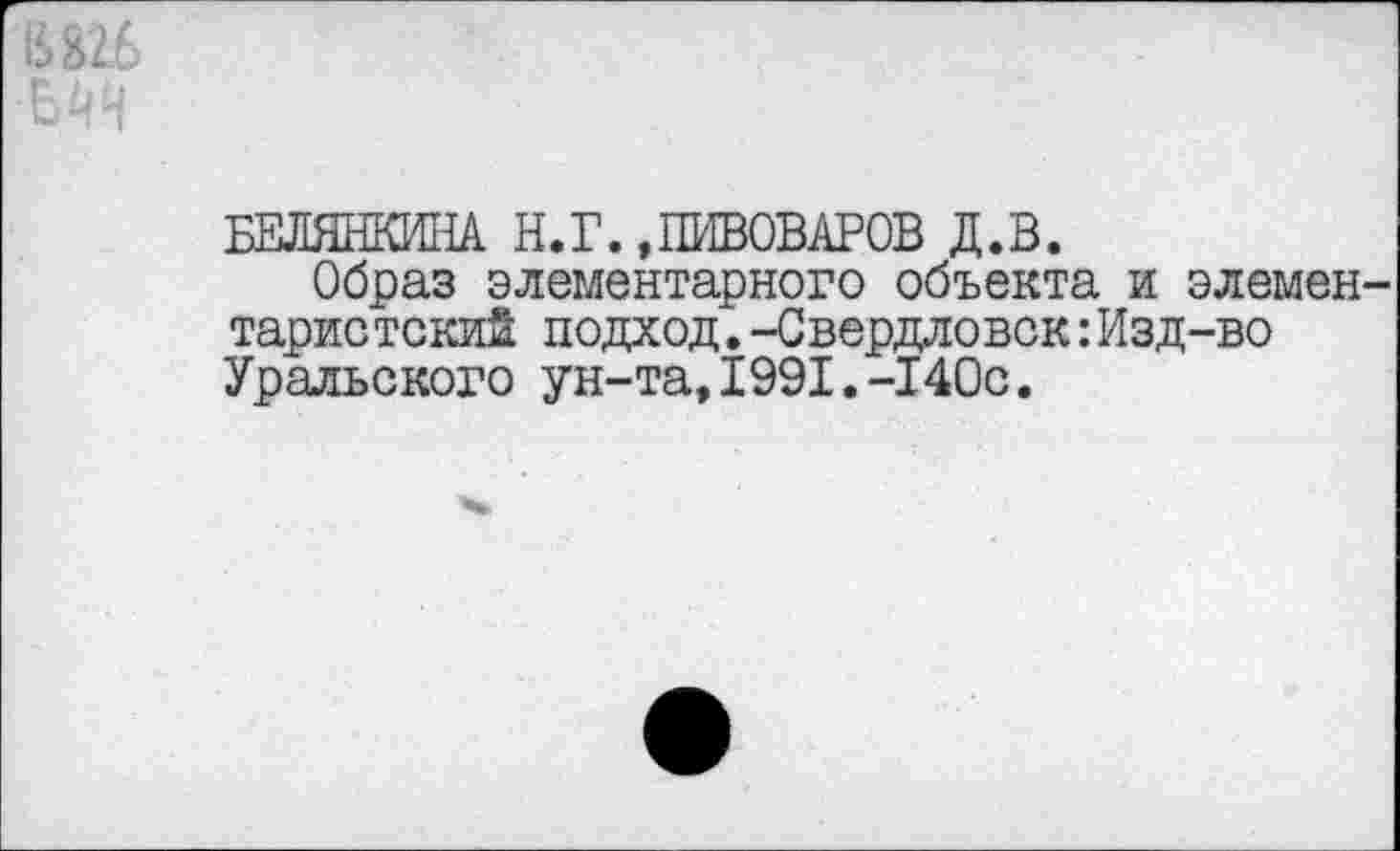 ﻿БЕЛЯНКИНА Н. Г.»ПИВОВАРОВ Д.В.
Образ элементарного объекта и элемен таристскиЙ подход.-Свердловск:Изд-во Уральского ун-та,1991.-140с.